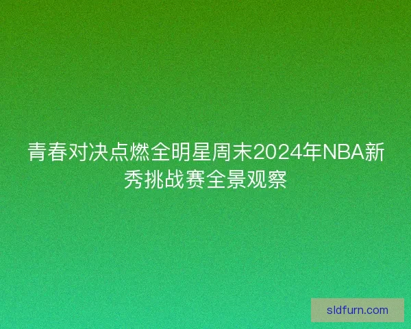 青春对决点燃全明星周末2024年NBA新秀挑战赛全景观察