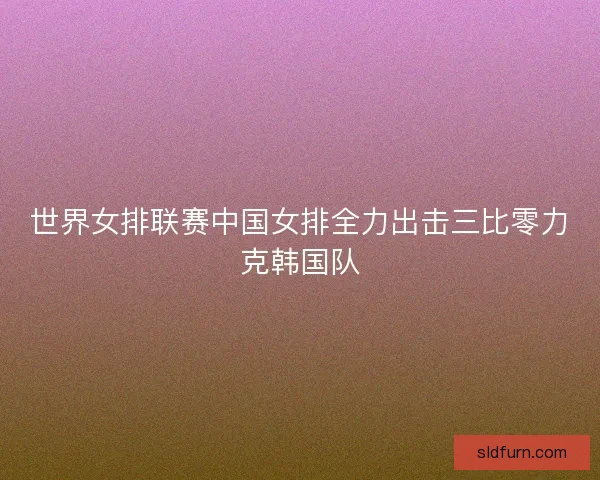 世界女排联赛中国女排全力出击三比零力克韩国队